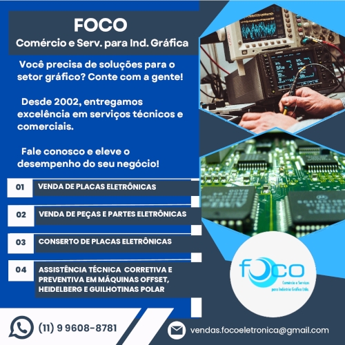 FOCO Comércio e Serviços para Indústria Gráfica | Você precisa de soluções para o setor gráfico? Conte com a gente! Desde 2002, entregamos excelência em serviços técnicos e comerciais. Fale conosco e eleve o desempenho do seu negócio! VENDA DE PLACAS ELETRÔNICAS | VENDA DE PEÇAS E PARTES ELETRÔNICAS | CONSERTO DE PLACAS ELETRÔNICAS | ASSISTÊNCIA TÉCNICA CORRETIVA E PREVENTIVA EM MÁQUINAS OFFSET, HEIDELBERG E GUILHOTINAS POLAR 05 | ASSESSORIA TÉCNICA PARA MONTAGEM E DESMONTAGEM DE MAQUINAS GRAFICAS